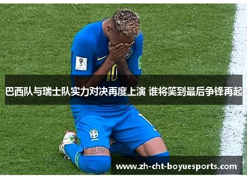 巴西队与瑞士队实力对决再度上演 谁将笑到最后争锋再起