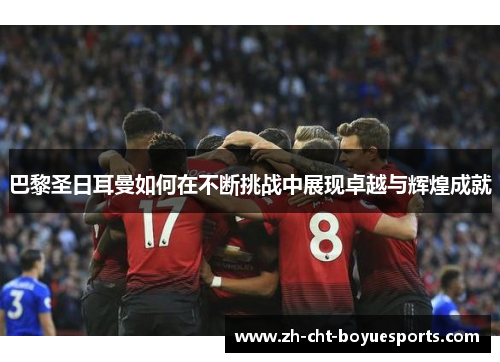 巴黎圣日耳曼如何在不断挑战中展现卓越与辉煌成就 巴黎圣日耳曼如何在不断挑战中展现卓越与辉煌成就