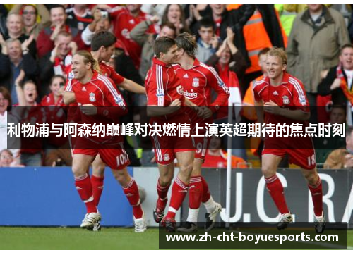 利物浦与阿森纳巅峰对决燃情上演英超期待的焦点时刻 利物浦与阿森纳巅峰对决燃情上演英超期待的焦点时刻