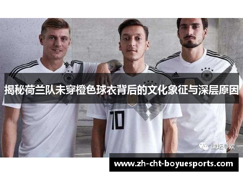 揭秘荷兰队未穿橙色球衣背后的文化象征与深层原因 揭秘荷兰队未穿橙色球衣背后的文化象征与深层原因