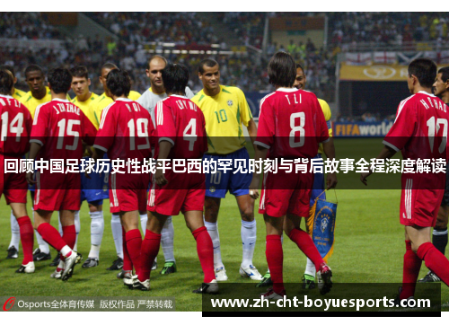 回顾中国足球历史性战平巴西的罕见时刻与背后故事全程深度解读