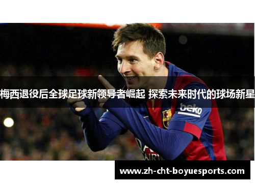 梅西退役后全球足球新领导者崛起 探索未来时代的球场新星