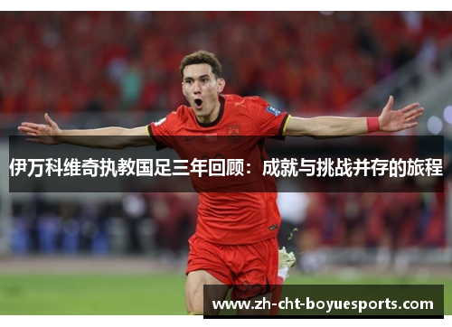 伊万科维奇执教国足三年回顾：成就与挑战并存的旅程